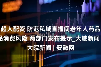 超人配资 防范私域直播间老年人药品、保健品消费风险 两部门发布提示_大皖新闻 | 安徽网