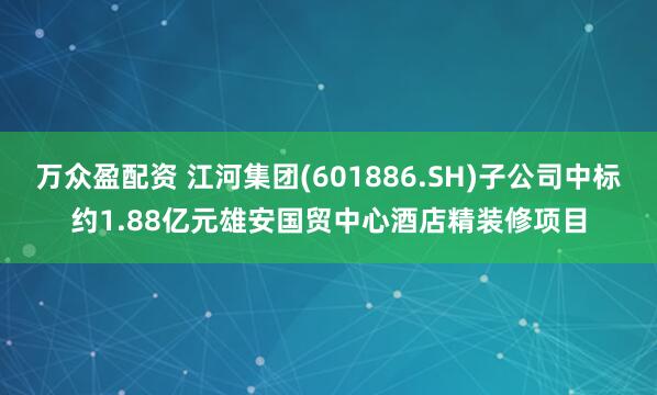 万众盈配资 江河集团(601886.SH)子公司中标约1.88亿元雄安国贸中心酒店精装修项目