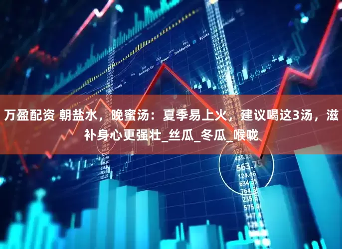 万盈配资 朝盐水，晚蜜汤：夏季易上火，建议喝这3汤，滋补身心更强壮_丝瓜_冬瓜_喉咙