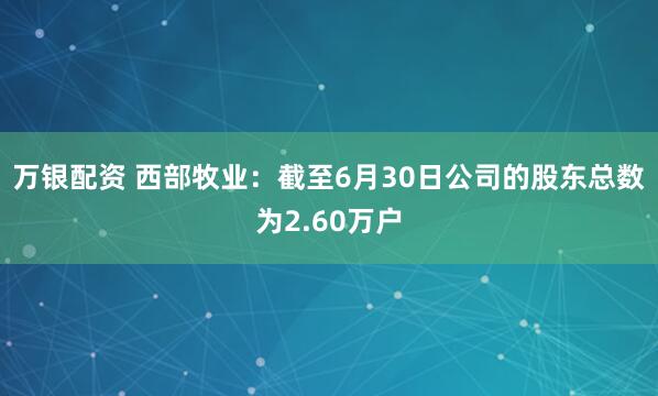 万银配资 西部牧业：截至6月30日公司的股东总数为2.60万户