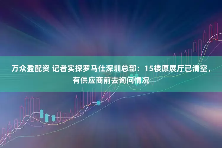 万众盈配资 记者实探罗马仕深圳总部：15楼原展厅已清空，有供应商前去询问情况