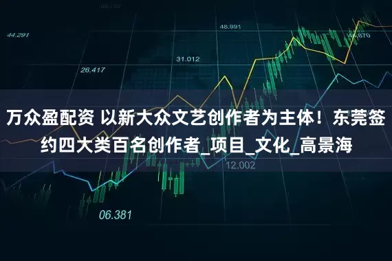 万众盈配资 以新大众文艺创作者为主体！东莞签约四大类百名创作者_项目_文化_高景海