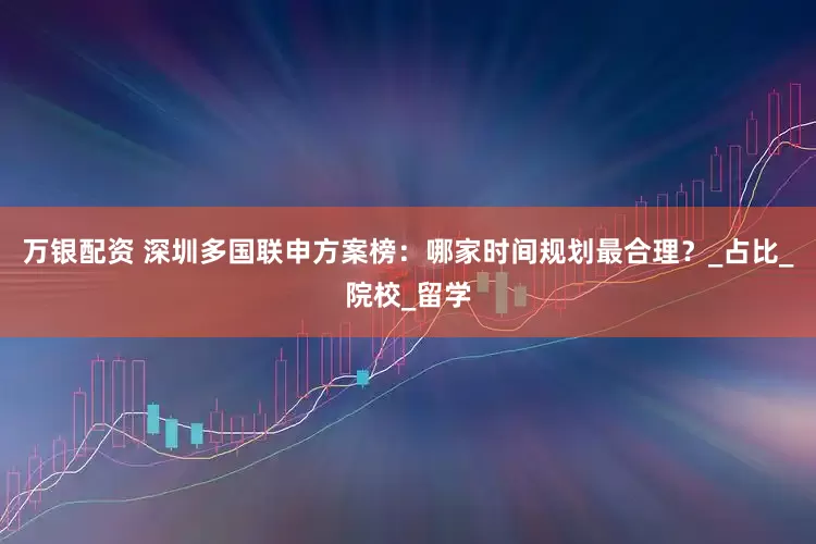 万银配资 深圳多国联申方案榜：哪家时间规划最合理？_占比_院校_留学