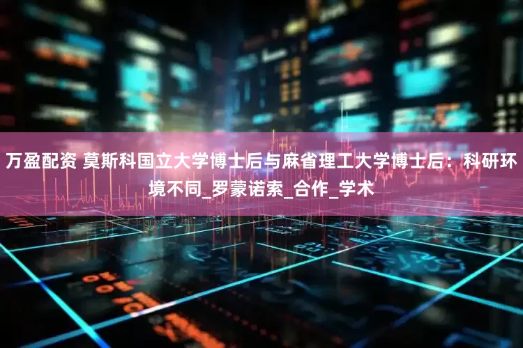 万盈配资 莫斯科国立大学博士后与麻省理工大学博士后：科研环境不同_罗蒙诺索_合作_学术