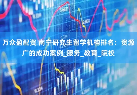 万众盈配资 南宁研究生留学机构排名：资源广的成功案例_服务_教育_院校