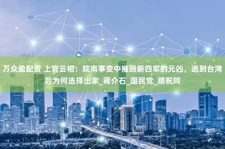 万众盈配资 上官云相：皖南事变中摧毁新四军的元凶，逃到台湾后为何选择出家_蒋介石_国民党_顾祝同