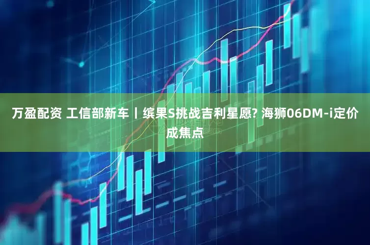 万盈配资 工信部新车丨缤果S挑战吉利星愿? 海狮06DM-i定价成焦点