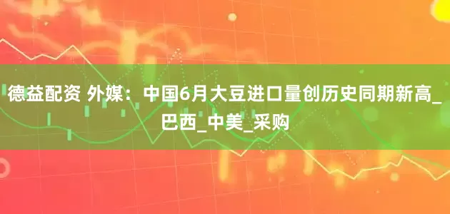 德益配资 外媒：中国6月大豆进口量创历史同期新高_巴西_中美_采购