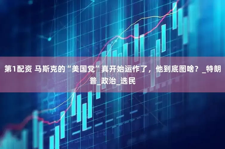第1配资 马斯克的“美国党”真开始运作了，他到底图啥？_特朗普_政治_选民