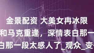 金景配资 大美女冉冰限时回归，还和马克重逢，深情表白那一段太感人了_观众_变化_灵息