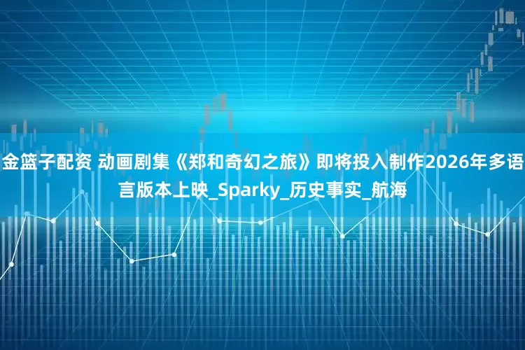 金篮子配资 动画剧集《郑和奇幻之旅》即将投入制作2026年多语言版本上映_Sparky_历史事实_航海