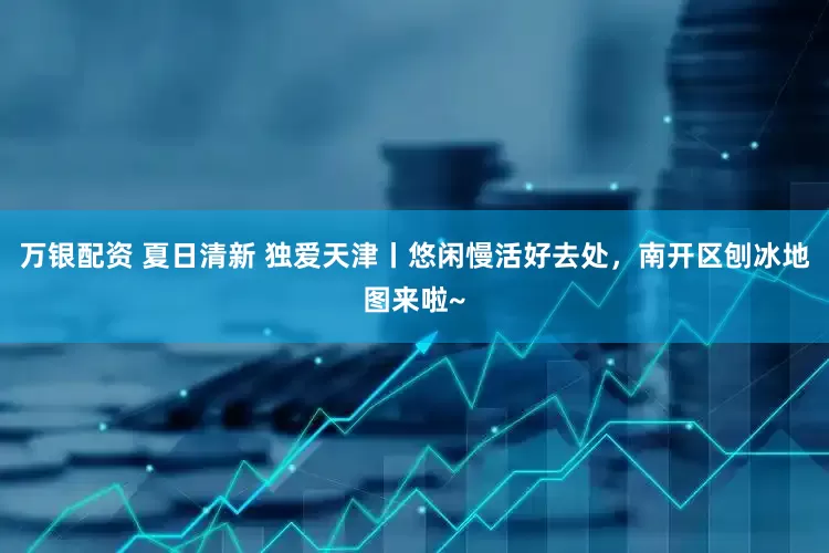 万银配资 夏日清新 独爱天津丨悠闲慢活好去处，南开区刨冰地图来啦~