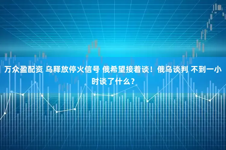 万众盈配资 乌释放停火信号 俄希望接着谈！俄乌谈判 不到一小时谈了什么？