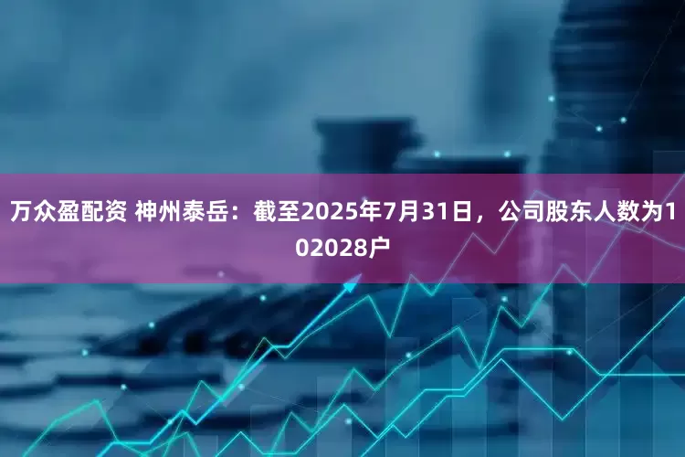 万众盈配资 神州泰岳：截至2025年7月31日，公司股东人数为102028户
